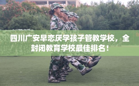 四川广安早恋厌学孩子管教学校，全封闭教育学校最佳排名！