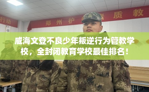 威海文登不良少年叛逆行为管教学校,全封闭教育学校最佳排名! 威海文登不良少年叛逆行为管教学校,全封闭教育学校最佳排名!