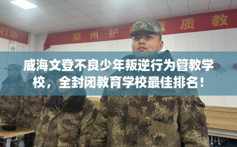 威海文登不良少年叛逆行为管教学校,全封闭教育学校最佳排名! 威海文登不良少年叛逆行为管教学校,全封闭教育学校最佳排名!