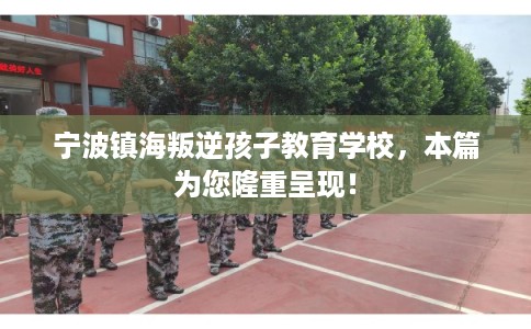 宁波镇海叛逆孩子教育学校，本篇为您隆重呈现！