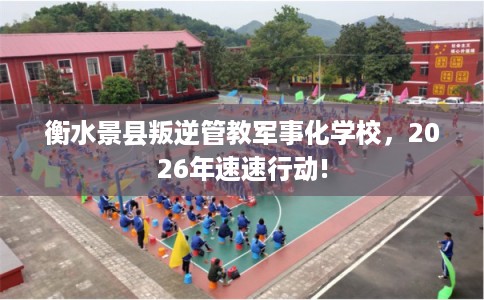 衡水景县叛逆管教军事化学校,2026年速速行动! 衡水景县叛逆管教军事化学校,2026年速速行动!