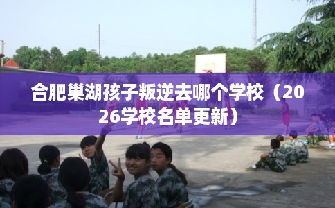 合肥巢湖孩子叛逆去哪个学校（2026学校名单更新）