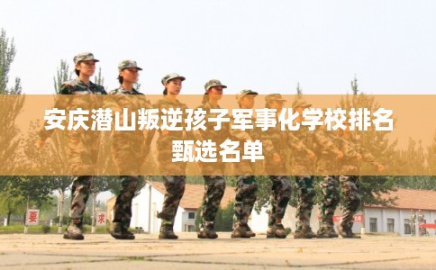 安庆潜山叛逆孩子军事化学校排名甄选名单