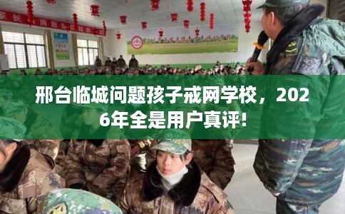 邢台临城问题孩子戒网学校，2026年全是用户真评!
