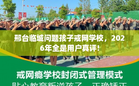 邢台临城问题孩子戒网学校，2026年全是用户真评!
