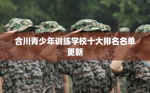 合川青少年训练学校十大排名名单更新 合川青少年训练学校十大排名名单更新
