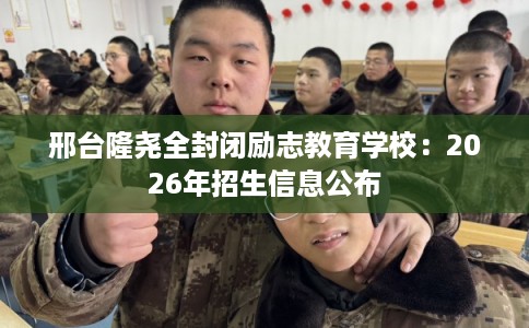 邢台隆尧全封闭励志教育学校：2026年招生信息公布