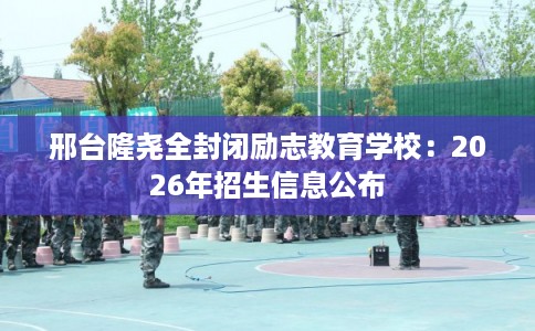 邢台隆尧全封闭励志教育学校：2026年招生信息公布