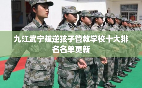 九江武宁叛逆孩子管教学校十大排名名单更新 九江武宁叛逆孩子管教学校十大排名名单更新