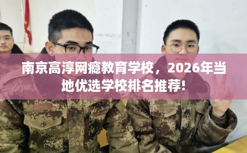 南京高淳网瘾教育学校，2026年当地优选学校排名推荐!