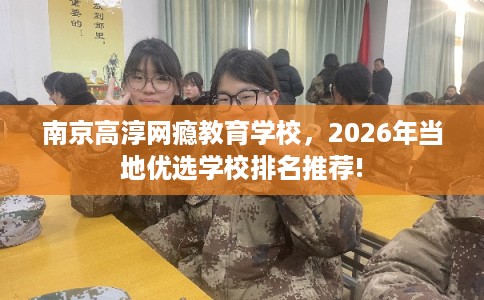 南京高淳网瘾教育学校，2026年当地优选学校排名推荐!