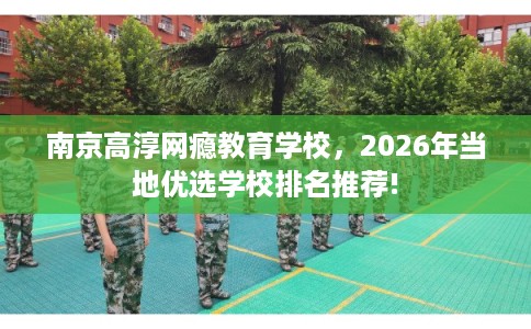 南京高淳网瘾教育学校，2026年当地优选学校排名推荐!