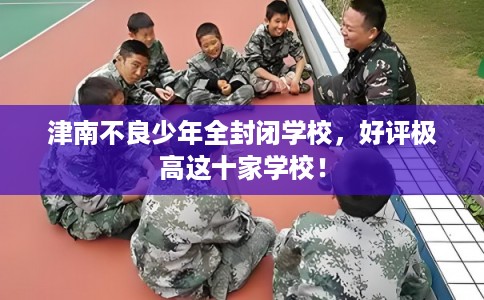 津南不良少年全封闭学校，好评极高这十家学校！