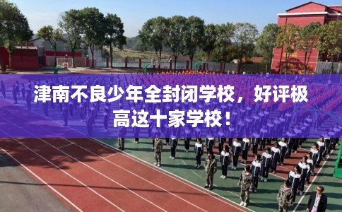 津南不良少年全封闭学校，好评极高这十家学校！