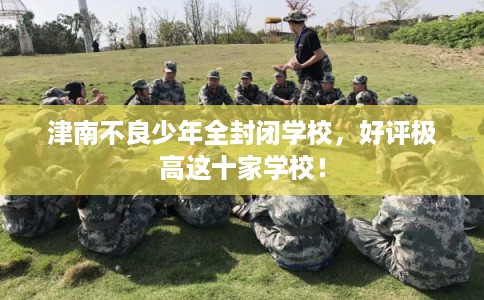 津南不良少年全封闭学校，好评极高这十家学校！