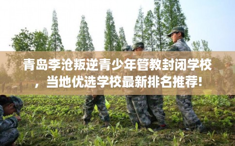 青岛李沧叛逆青少年管教封闭学校,当地优选学校最新排名推荐! 青岛李沧叛逆青少年管教封闭学校,当地优选学校最新排名推荐!