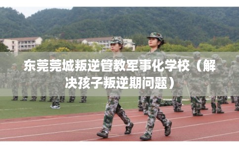 东莞莞城叛逆管教军事化学校(解决孩子叛逆期问题) 东莞莞城叛逆管教军事化学校(解决孩子叛逆期问题)