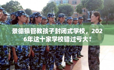 景德镇管教孩子封闭式学校，2026年这十家学校错过亏大！
