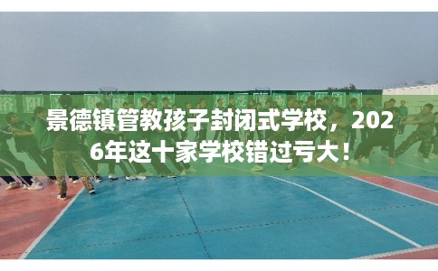景德镇管教孩子封闭式学校，2026年这十家学校错过亏大！