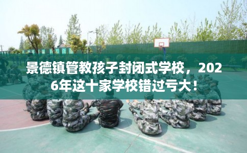 景德镇管教孩子封闭式学校，2026年这十家学校错过亏大！