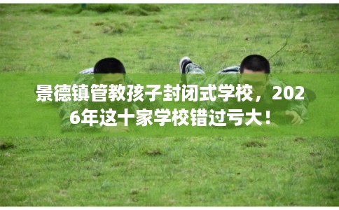 景德镇管教孩子封闭式学校，2026年这十家学校错过亏大！