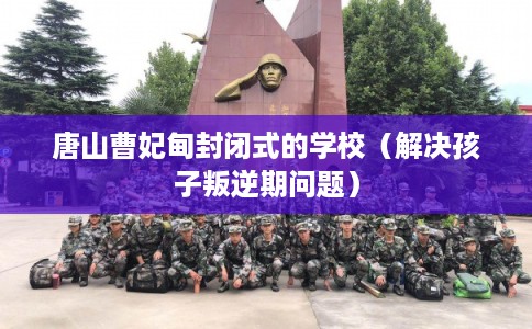 唐山曹妃甸封闭式的学校（解决孩子叛逆期问题）