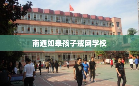 南通如皋孩子戒网学校