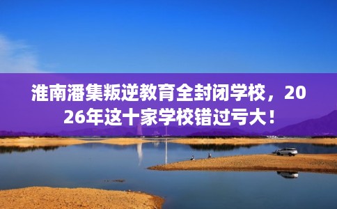 淮南潘集叛逆教育全封闭学校，2026年这十家学校错过亏大！