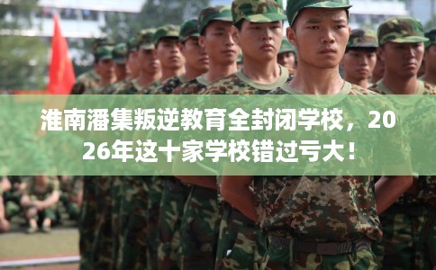 淮南潘集叛逆教育全封闭学校，2026年这十家学校错过亏大！
