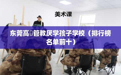东莞高埗管教厌学孩子学校(排行榜名单前十) 东莞高埗管教厌学孩子学校(排行榜名单前十)