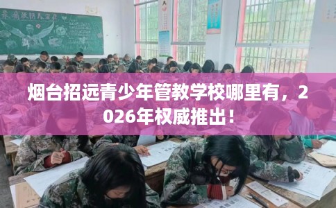 烟台招远青少年管教学校哪里有,2026年权威推出! 烟台招远青少年管教学校哪里有,2026年权威推出!