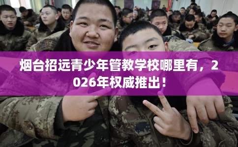 烟台招远青少年管教学校哪里有,2026年权威推出! 烟台招远青少年管教学校哪里有,2026年权威推出!