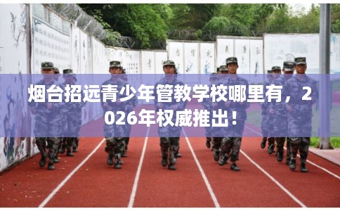 烟台招远青少年管教学校哪里有,2026年权威推出! 烟台招远青少年管教学校哪里有,2026年权威推出!