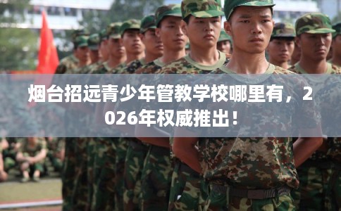 烟台招远青少年管教学校哪里有,2026年权威推出! 烟台招远青少年管教学校哪里有,2026年权威推出!