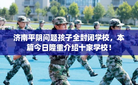 济南平阴问题孩子全封闭学校,本篇今日隆重介绍十家学校! 济南平阴问题孩子全封闭学校,本篇今日隆重介绍十家学校!