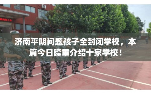 济南平阴问题孩子全封闭学校,本篇今日隆重介绍十家学校! 济南平阴问题孩子全封闭学校,本篇今日隆重介绍十家学校!