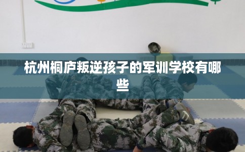 杭州桐庐叛逆孩子的军训学校有哪些