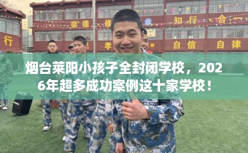 烟台莱阳小孩子全封闭学校，2026年超多成功案例这十家学校！