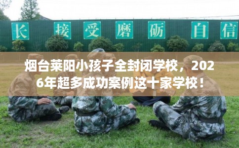 烟台莱阳小孩子全封闭学校，2026年超多成功案例这十家学校！