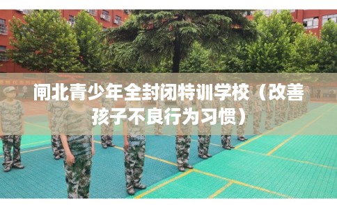 闸北青少年全封闭特训学校(改善孩子不良行为习惯) 闸北青少年全封闭特训学校(改善孩子不良行为习惯)