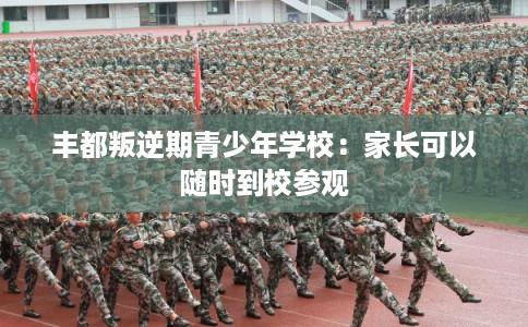 丰都叛逆期青少年学校：家长可以随时到校参观