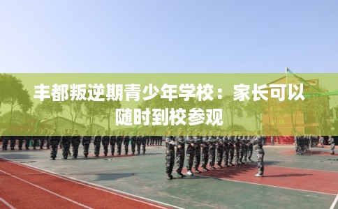 丰都叛逆期青少年学校：家长可以随时到校参观