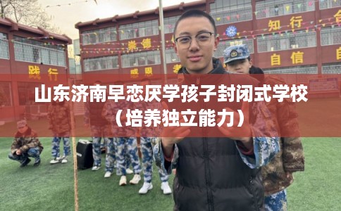 山东济南早恋厌学孩子封闭式学校（培养独立能力）