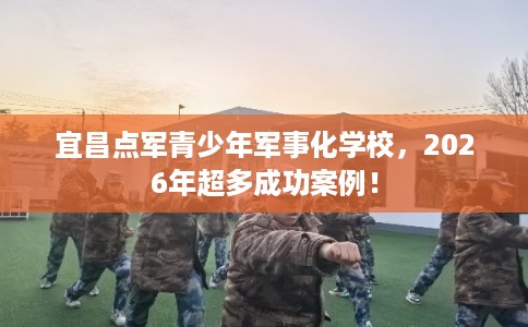 宜昌点军青少年军事化学校，2026年超多成功案例！