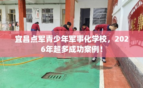 宜昌点军青少年军事化学校，2026年超多成功案例！