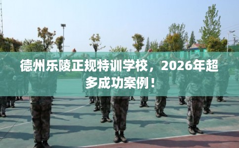 德州乐陵正规特训学校，2026年超多成功案例！