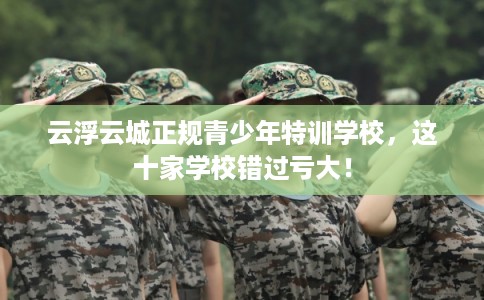 云浮云城正规青少年特训学校，这十家学校错过亏大！