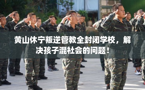 黄山休宁叛逆管教全封闭学校，解决孩子混社会的问题！