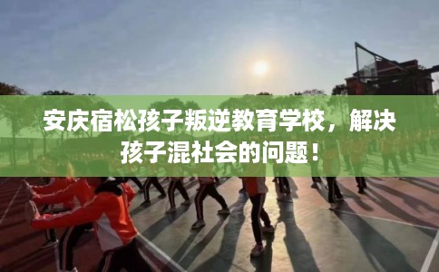 安庆宿松孩子叛逆教育学校，解决孩子混社会的问题！