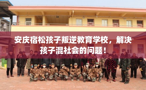 安庆宿松孩子叛逆教育学校，解决孩子混社会的问题！